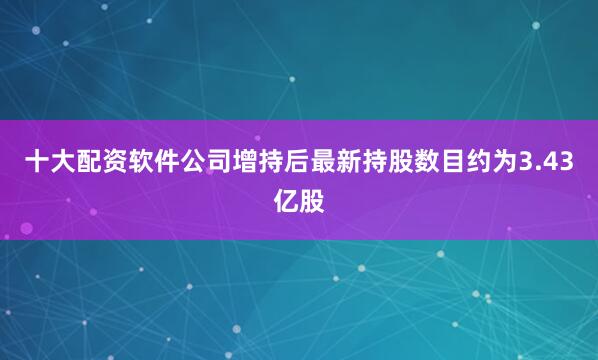 十大配资软件公司增持后最新持股数目约为3.43亿股