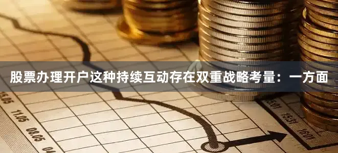 股票办理开户这种持续互动存在双重战略考量：一方面