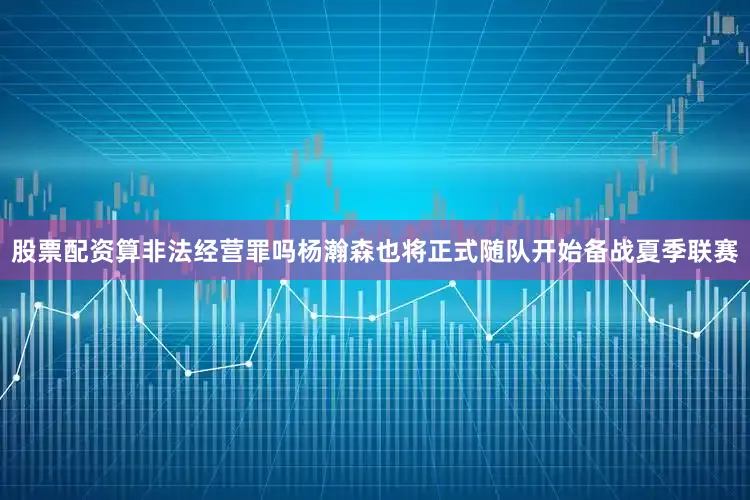股票配资算非法经营罪吗杨瀚森也将正式随队开始备战夏季联赛