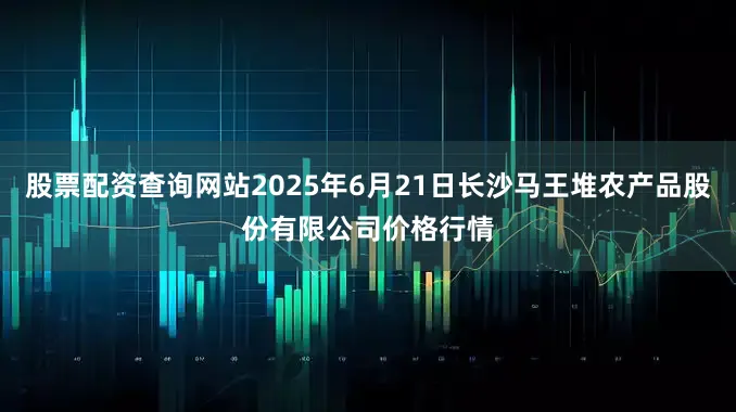 股票配资查询网站2025年6月21日长沙马王堆农产品股份有限公司价格行情