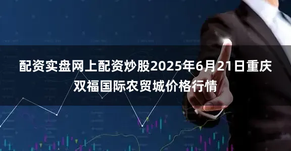 配资实盘网上配资炒股2025年6月21日重庆双福国际农贸城价格行情