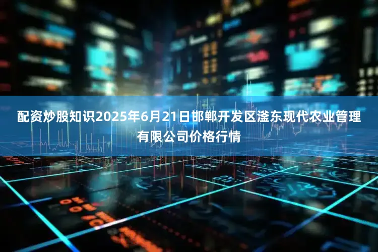 配资炒股知识2025年6月21日邯郸开发区滏东现代农业管理有限公司价格行情