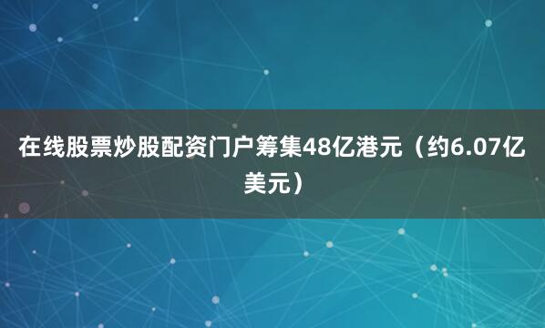在线股票炒股配资门户筹集48亿港元（约6.07亿美元）