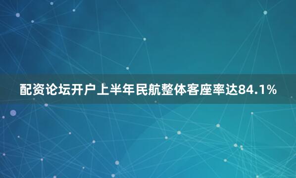 配资论坛开户上半年民航整体客座率达84.1%