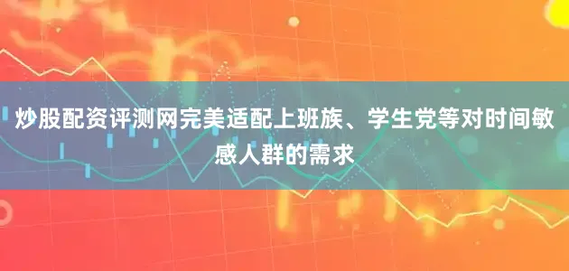 炒股配资评测网完美适配上班族、学生党等对时间敏感人群的需求