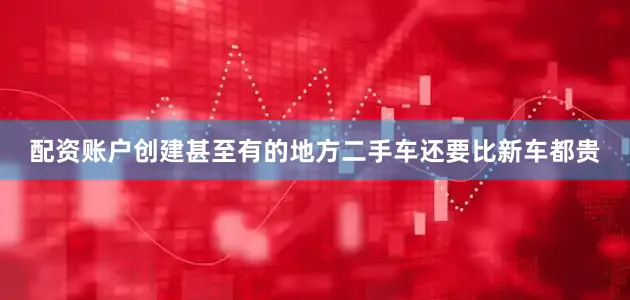 配资账户创建甚至有的地方二手车还要比新车都贵