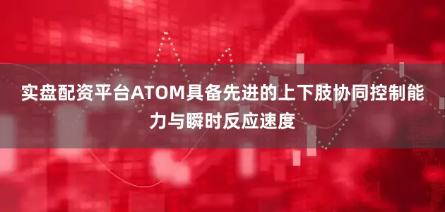 实盘配资平台ATOM具备先进的上下肢协同控制能力与瞬时反应速度