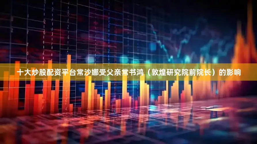 十大炒股配资平台常沙娜受父亲常书鸿（敦煌研究院前院长）的影响