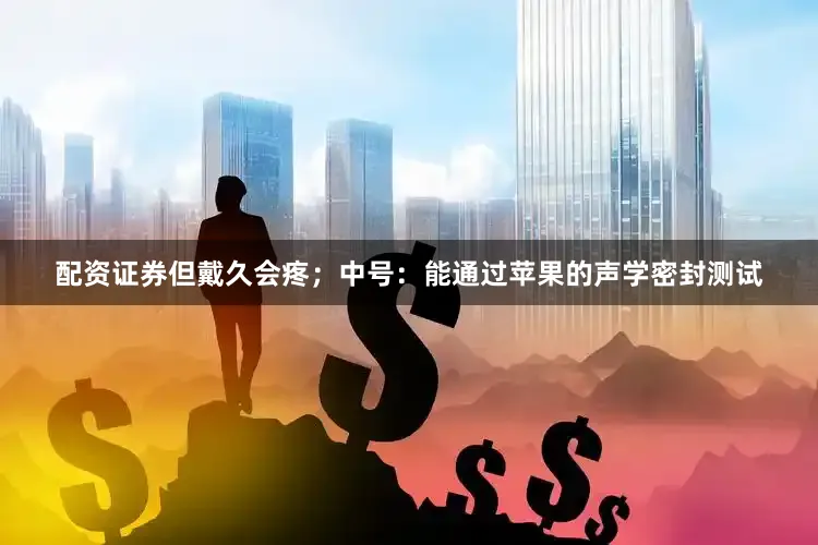 配资证券但戴久会疼；中号：能通过苹果的声学密封测试