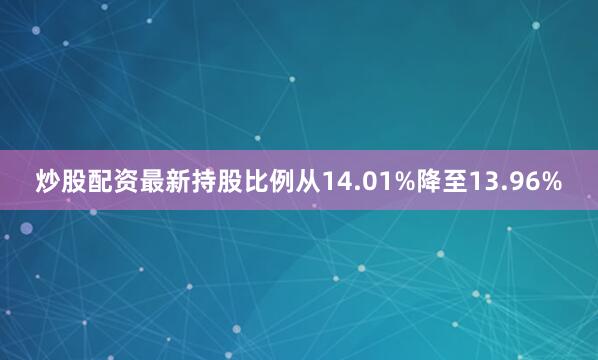 炒股配资最新持股比例从14.01%降至13.96%