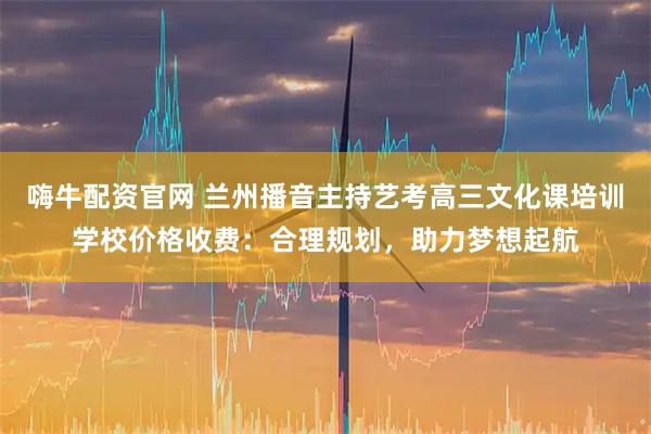 嗨牛配资官网 兰州播音主持艺考高三文化课培训学校价格收费：合理规划，助力梦想起航