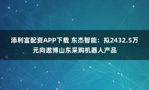 添利富配资APP下载 东杰智能：拟2432.5万元向遨博山东采购机器人产品
