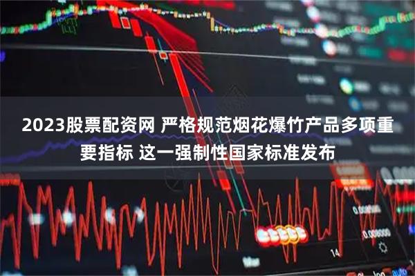 2023股票配资网 严格规范烟花爆竹产品多项重要指标 这一强制性国家标准发布