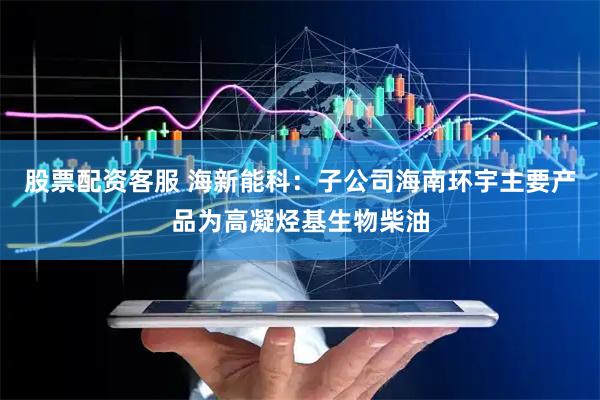 股票配资客服 海新能科：子公司海南环宇主要产品为高凝烃基生物柴油