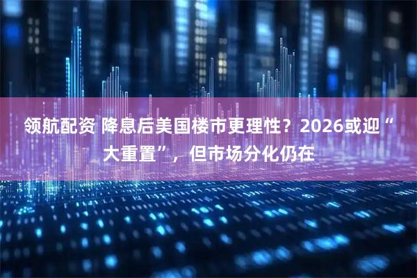 领航配资 降息后美国楼市更理性？2026或迎“大重置”，但市场分化仍在