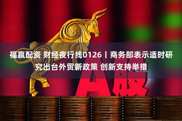 福赢配资 财经夜行线0126丨商务部表示适时研究出台外贸新政策 创新支持举措