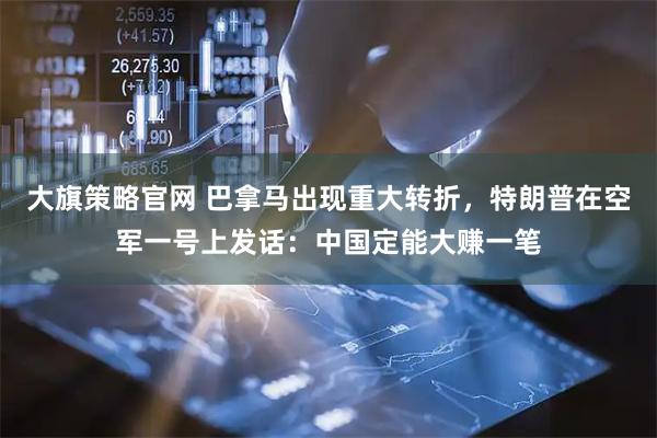 大旗策略官网 巴拿马出现重大转折，特朗普在空军一号上发话：中国定能大赚一笔