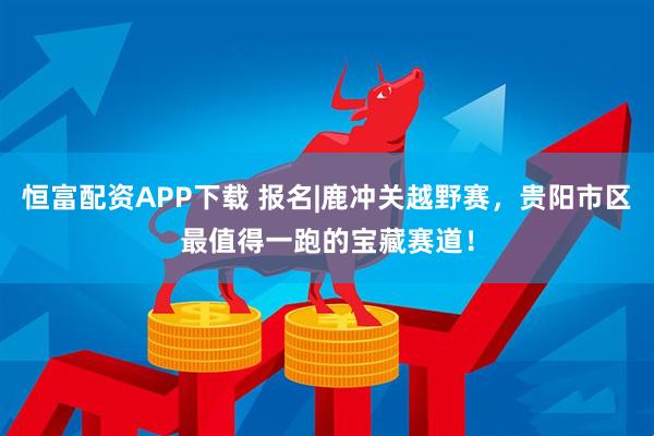 恒富配资APP下载 报名|鹿冲关越野赛，贵阳市区最值得一跑的宝藏赛道！