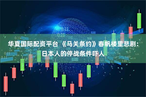 华夏国际配资平台 《马关条约》春帆楼里悲剧：日本人的停战条件吓人